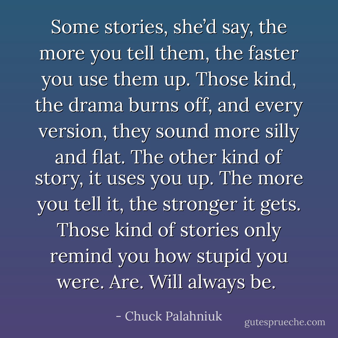 Some stories, she’d say, the more you tell them, the faster you use them up. Those kind, the drama burns off, and every version, they sound more silly and flat. The other kind of story, it uses you up. The more you tell it, the stronger it gets. Those kind of stories only remind you how stupid you were. Are. Will always be.  - Chuck Palahniuk