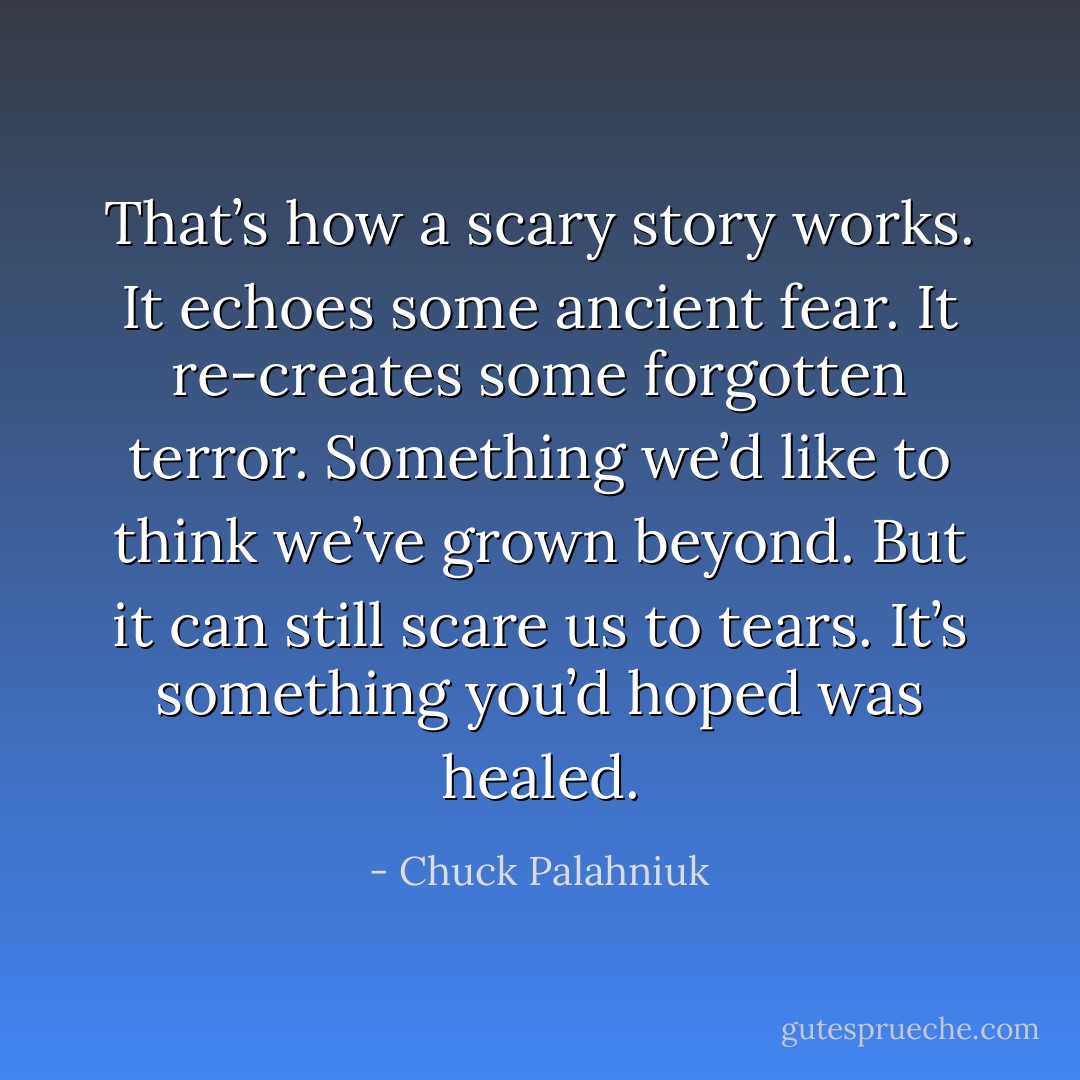 That’s how a scary story works. It echoes some ancient fear. It re-creates some forgotten terror. Something we’d like to think we’ve grown beyond. But it can still scare us to tears. It’s something you’d hoped was healed. - Chuck Palahniuk