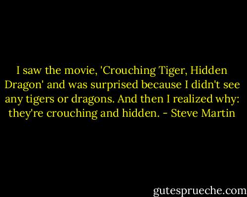 I saw the movie, 'Crouching Tiger, Hidden Dragon' and was surprised because I didn't see any tigers or dragons. And then I realized why: they're crouching and hidden. - Steve Martin