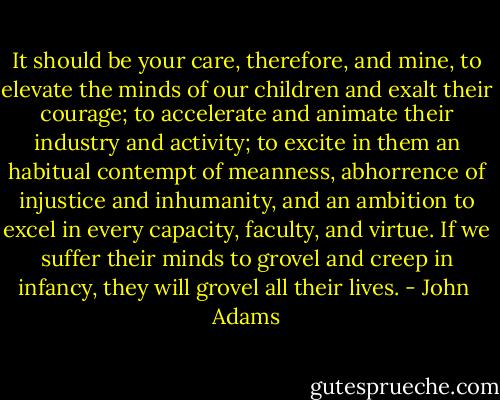 It should be your care, therefore, and mine, to elevate the minds of our children and exalt their courage; to accelerate and animate their industry and activity; to excite in them an habitual contempt of meanness, abhorrence of injustice and inhumanity, and an ambition to excel in every capacity, faculty, and virtue. If we suffer their minds to grovel and creep in infancy, they will grovel all their lives. - John  Adams