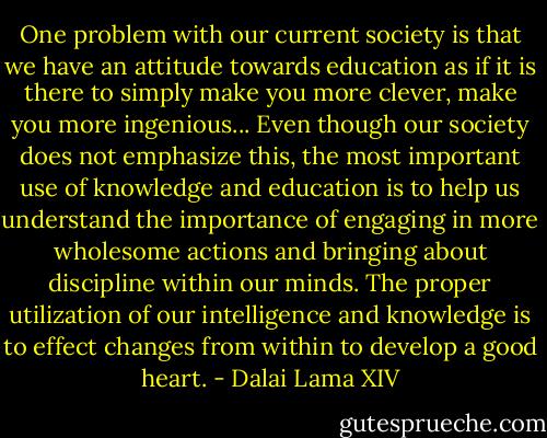 One problem with our current society is that we have an attitude towards education as if it is there to simply make you more clever, make you more ingenious... Even though our society does not emphasize this, the most important use of knowledge and education is to help us understand the importance of engaging in more wholesome actions and bringing about discipline within our minds. The proper utilization of our intelligence and knowledge is to effect changes from within to develop a good heart. - Dalai Lama XIV