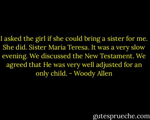 I asked the girl if she could bring a sister for me. She did. Sister Maria Teresa. It was a very slow evening. We discussed the New Testament. We agreed that He was very well adjusted for an only child. - Woody Allen
