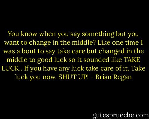 You know when you say something but you want to change in the middle? Like one time I was a bout to say take care but changed in the middle to good luck so it sounded like TAKE LUCK.. If you have any luck take care of it. Take luck you now. SHUT UP! - Brian Regan