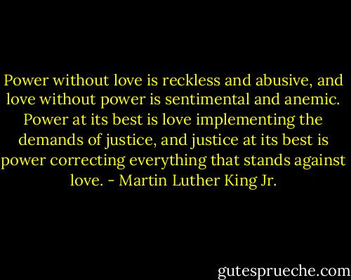 Power without love is reckless and abusive, and love without power is sentimental and anemic. Power at its best is love implementing the demands of justice, and justice at its best is power correcting everything that stands against love. - Martin Luther King Jr.