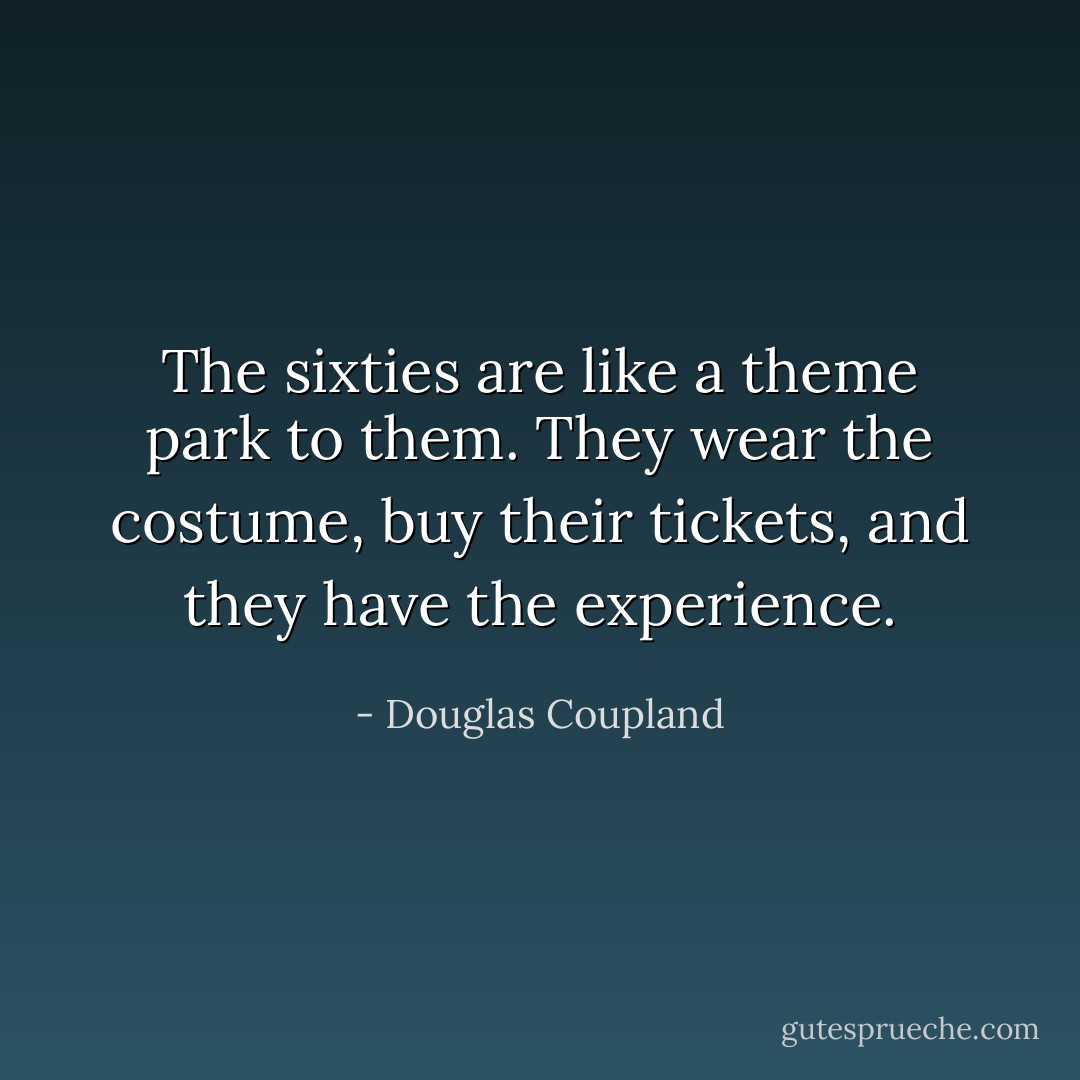 The sixties are like a theme park to them. They wear the costume, buy their tickets, and they have the experience. - Douglas Coupland