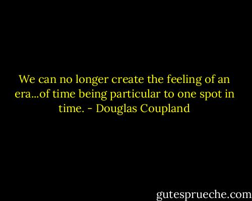 We can no longer create the feeling of an era...of time being particular to one spot in time. - Douglas Coupland