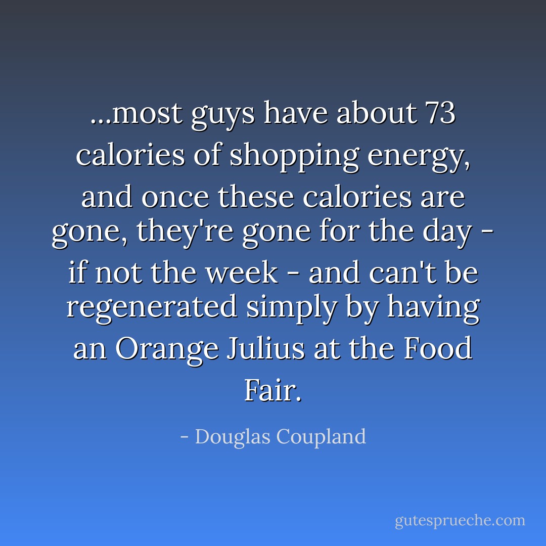 ...most guys have about 73 calories of shopping energy, and once these calories are gone, they're gone for the day - if not the week - and can't be regenerated simply by having an Orange Julius at the Food Fair. - Douglas Coupland