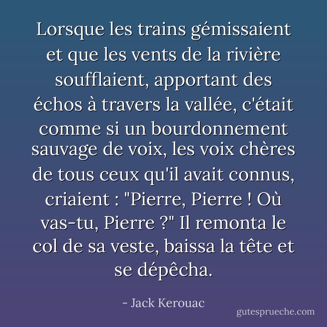 Lorsque les trains gémissaient et que les vents de la rivière soufflaient, apportant des échos à travers la vallée, c'était comme si un bourdonnement sauvage de voix, les voix chères de tous ceux qu'il avait connus, criaient : "Pierre, Pierre ! Où vas-tu, Pierre ?" Il remonta le col de sa veste, baissa la tête et se dépêcha. - Jack Kerouac
