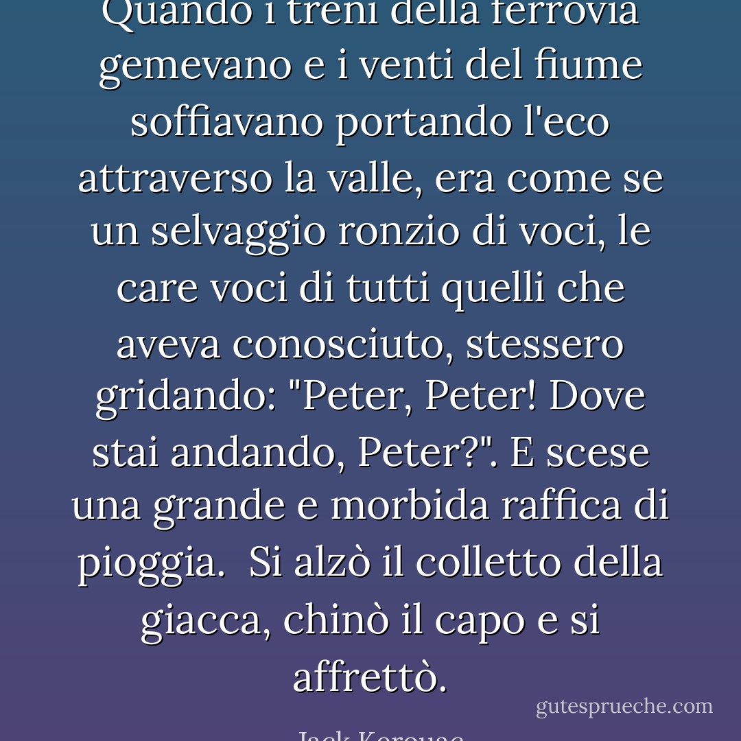 Quando i treni della ferrovia gemevano e i venti del fiume soffiavano portando l'eco attraverso la valle, era come se un selvaggio ronzio di voci, le care voci di tutti quelli che aveva conosciuto, stessero gridando: "Peter, Peter! Dove stai andando, Peter?". E scese una grande e morbida raffica di pioggia.<br /> Si alzò il colletto della giacca, chinò il capo e si affrettò. - Jack Kerouac