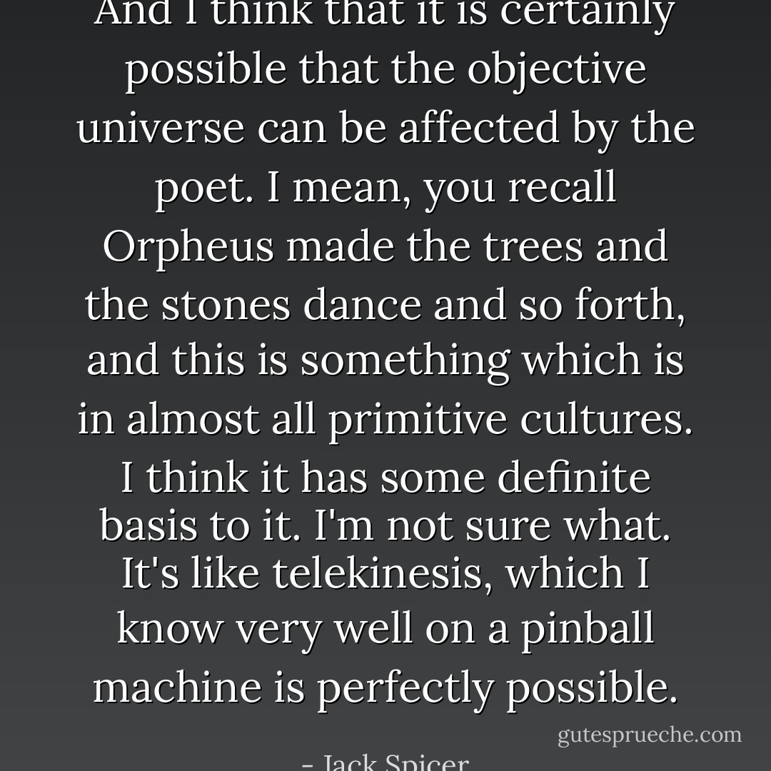 And I think that it is certainly possible that the objective universe can be affected by the poet. I mean, you recall Orpheus made the trees and the stones dance and so forth, and this is something which is in almost all primitive cultures. I think it has some definite basis to it. I'm not sure what. It's like telekinesis, which I know very well on a pinball machine is perfectly possible. - Jack Spicer