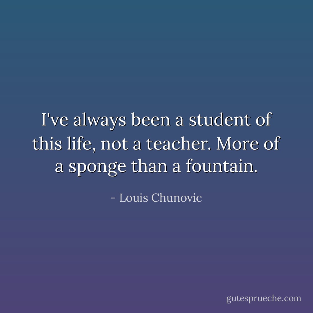 I've always been a student of this life, not a teacher. More of a sponge than a fountain. - Louis Chunovic