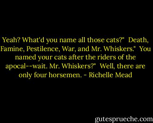 Yeah? What'd you name all those cats?"<br /><br />Death, Famine, Pestilence, War, and Mr. Whiskers."<br /><br />You named your cats after the riders of the apocal--wait. Mr. Whiskers?"<br /><br />Well, there are only four horsemen. - Richelle Mead