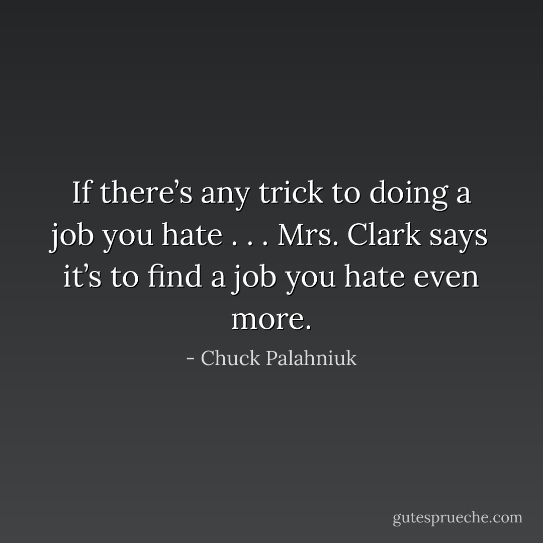 If there’s any trick to doing a job you hate . . . Mrs. Clark says it’s to find a job you hate even more. - Chuck Palahniuk