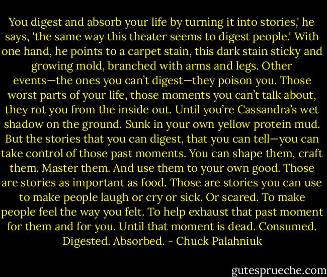 You digest and absorb your life by turning it into stories,' he says, 'the same way this theater seems to digest people.' With one hand, he points to a carpet stain, this dark stain sticky and growing mold, branched with arms and legs.<br />Other events—the ones you can’t digest—they poison you. Those worst parts of your life, those moments you can’t talk about, they rot you from the inside out. Until you’re Cassandra’s wet shadow on the ground. Sunk in your own yellow protein mud.<br />But the stories that you can digest, that you can tell—you can take control of those past moments. You can shape them, craft them. Master them. And use them to your own good. Those are stories as important as food. Those are stories you can use to make people laugh or cry or sick. Or scared. To make people feel the way you felt. To help exhaust that past moment for them and for you. Until that moment is dead.<br />Consumed. Digested. Absorbed. - Chuck Palahniuk