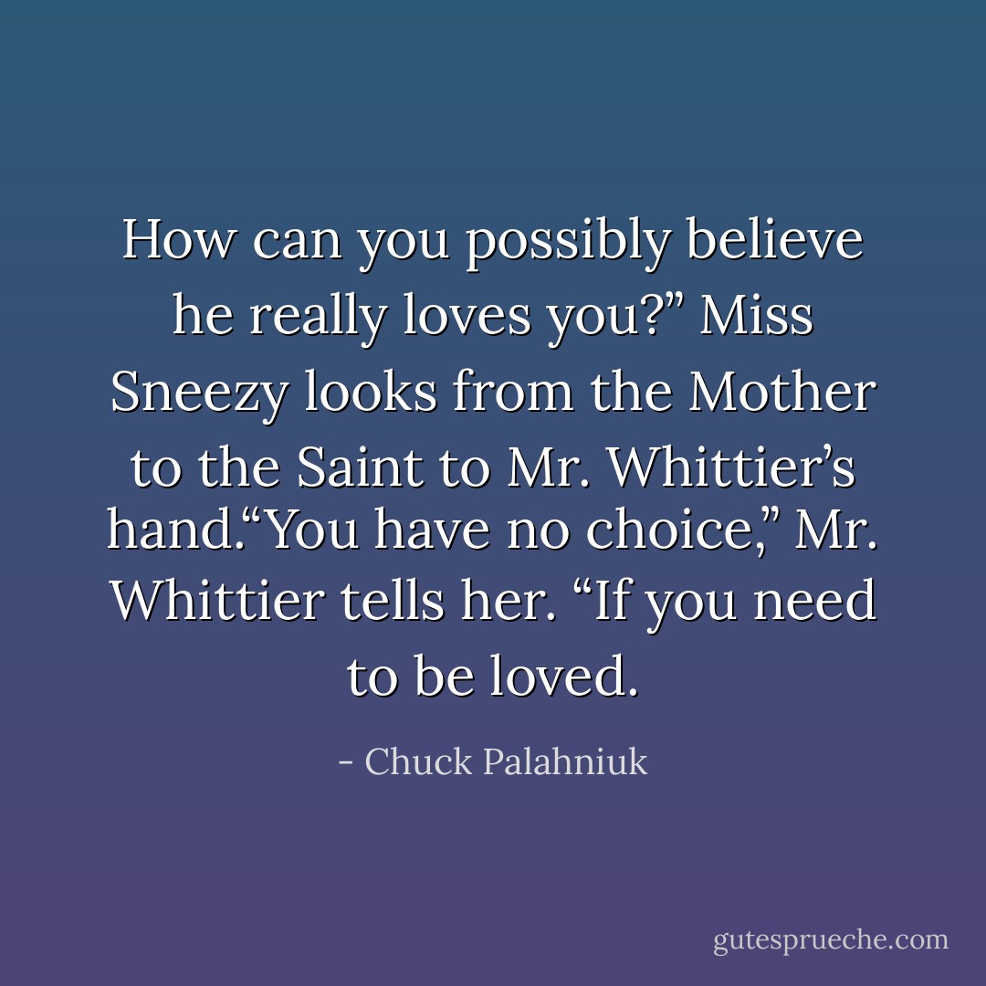 How can you possibly believe he really loves you?” Miss Sneezy looks from the Mother to the Saint to Mr. Whittier’s hand.“You have no choice,” Mr. Whittier tells her. “If you need to be loved. - Chuck Palahniuk