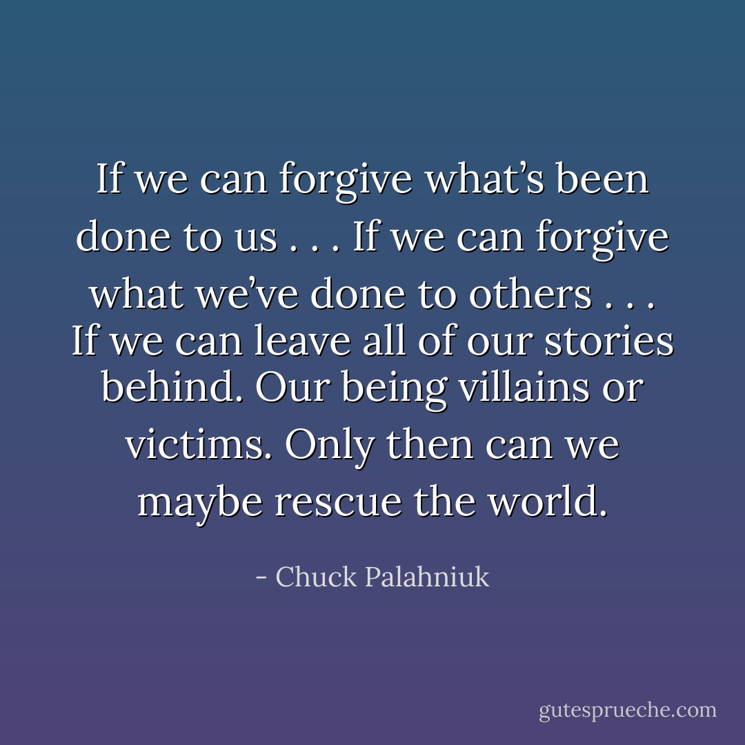 If we can forgive what’s been done to us . . .<br />If we can forgive what we’ve done to others . . . If we can leave all of our stories behind. Our being villains or victims. Only then can we maybe rescue the world. - Chuck Palahniuk