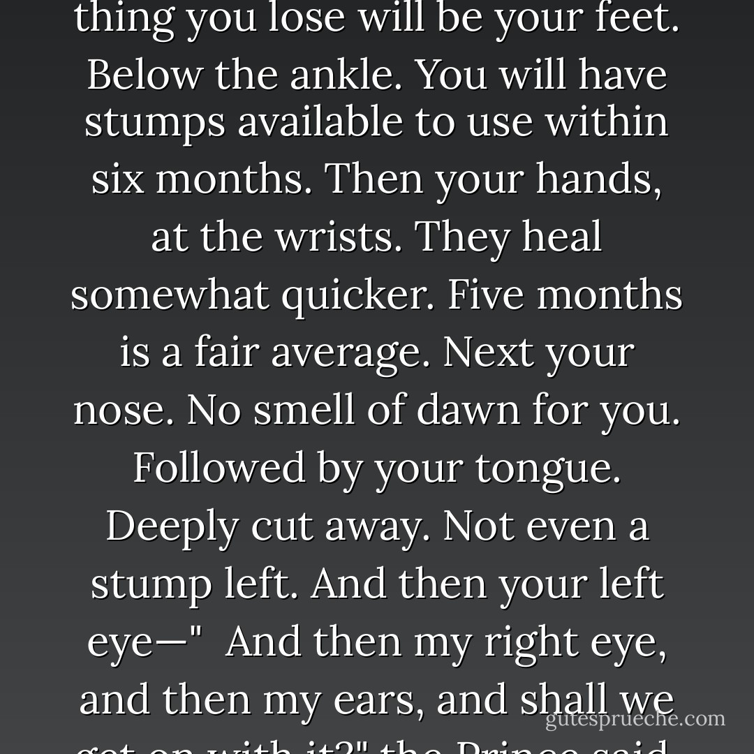I’m going to tell you something once and then whether you die is strictly up to you," Westley said, lying pleasantly on the bed. "What I’m going to tell you is this: drop your sword, and if you do, then I will leave with this baggage here"—he glanced at Buttercup—"and you will be tied up but not fatally, and will be free to go about your business. And if you choose to fight, well, then, we will not both leave alive."<br /><br />You are only alive now because you said 'to the pain.' I want that phrase explained."<br /><br />My pleasure. To the pain means this: if we duel and you win, death for me. If we duel and I win, life for you. But life on my terms. The first thing you lose will be your feet. Below the ankle. You will have stumps available to use within six months. Then your hands, at the wrists. They heal somewhat quicker. Five months is a fair average. Next your nose. No smell of dawn for you. Followed by your tongue. Deeply cut away. Not even a stump left. And then your left eye—"<br /><br />And then my right eye, and then my ears, and shall we get on with it?" the Prince said.<br /><br />Wrong!" Westley’s voice rang across the room. "Your ears you keep, so that every shriek of every child shall be yours to cherish—every babe that weeps in fear at your approach, every woman that cries 'Dear God, what is that thing?' will reverberate forever with your perfect ears. That is what 'to the pain' means. It means that I leave you in anguish, in humiliation, in freakish misery until you can stand it no more; so there you have it, pig, there you know, you miserable vomitous mass, and I say this now, and live or die, it’s up to you: Drop your sword!"<br /><br />The sword crashed to the floor. - William Goldman