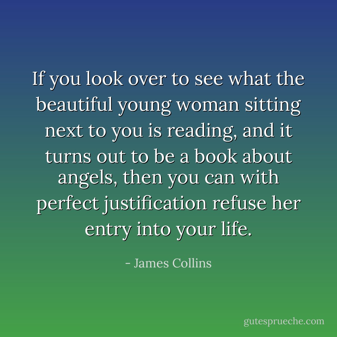 If you look over to see what the beautiful young woman sitting next to you is reading, and it turns out to be a book about angels, then you can with perfect justification refuse her entry into your life. - James Collins