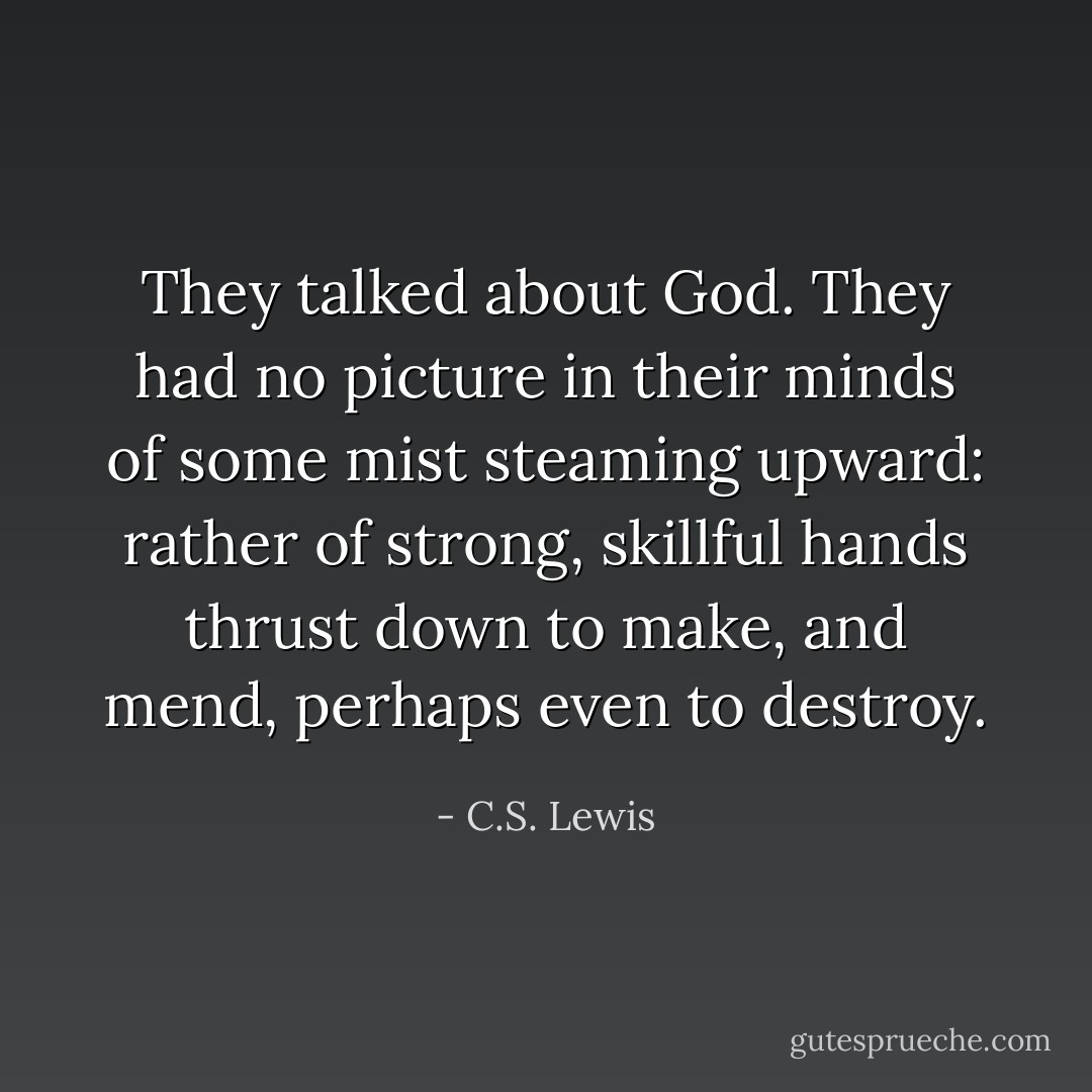 They talked about God. They had no picture in their minds of some mist steaming upward: rather of strong, skillful hands thrust down to make, and mend, perhaps even to destroy. - C.S. Lewis