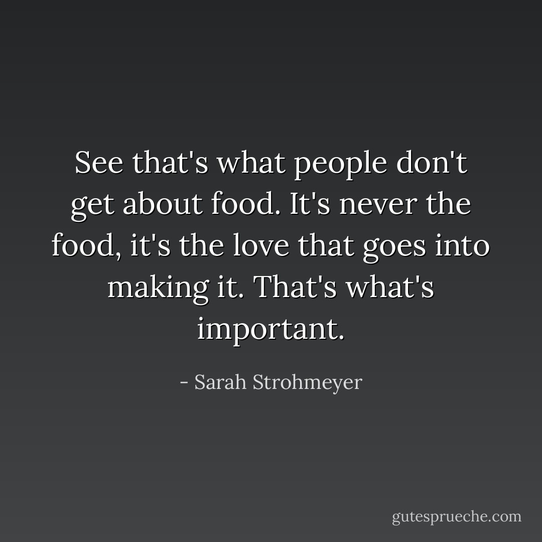 See that's what people don't get about food. It's never the food, it's the love that goes into making it. That's what's important. - Sarah Strohmeyer