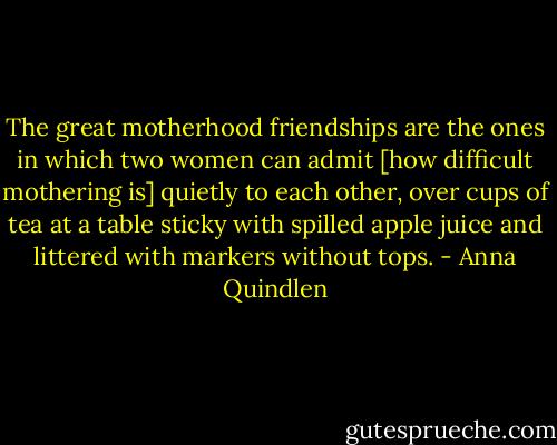 The great motherhood friendships are the ones in which two women can admit [how difficult mothering is] quietly to each other, over cups of tea at a table sticky with spilled apple juice and littered with markers without tops. - Anna Quindlen