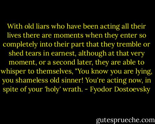 With old liars who have been acting all their lives there are moments when they enter so completely into their part that they tremble or shed tears in earnest, although at that very moment, or a second later, they are able to whisper to themselves, "You know you are lying, you shameless old sinner! You're acting now, in spite of your 'holy' wrath. - Fyodor Dostoevsky