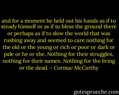 and for a moment he held out his hands as if to steady himself or as if to bless the ground there or perhaps as if to slow the world that was rushing away and seemed to care nothing for the old or the young or rich or poor or dark or pale or he or she. Nothing for their struggles, nothing for their names. Nothing for the living or the dead. - Cormac McCarthy