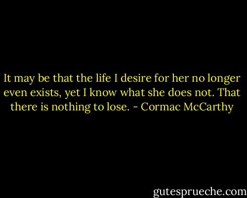 It may be that the life I desire for her no longer even exists, yet I know what she does not. That there is nothing to lose. - Cormac McCarthy