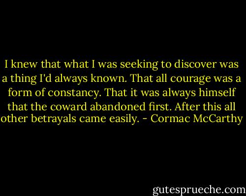 I knew that what I was seeking to discover was a thing I'd always known. That all courage was a form of constancy. That it was always himself that the coward abandoned first. After this all other betrayals came easily. - Cormac McCarthy