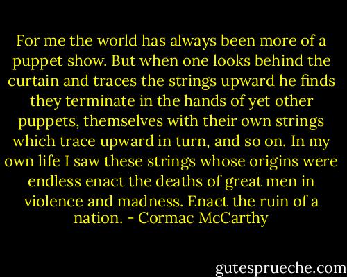 For me the world has always been more of a puppet show. But when one looks behind the curtain and traces the strings upward he finds they terminate in the hands of yet other puppets, themselves with their own strings which trace upward in turn, and so on. In my own life I saw these strings whose origins were endless enact the deaths of great men in violence and madness. Enact the ruin of a nation. - Cormac McCarthy