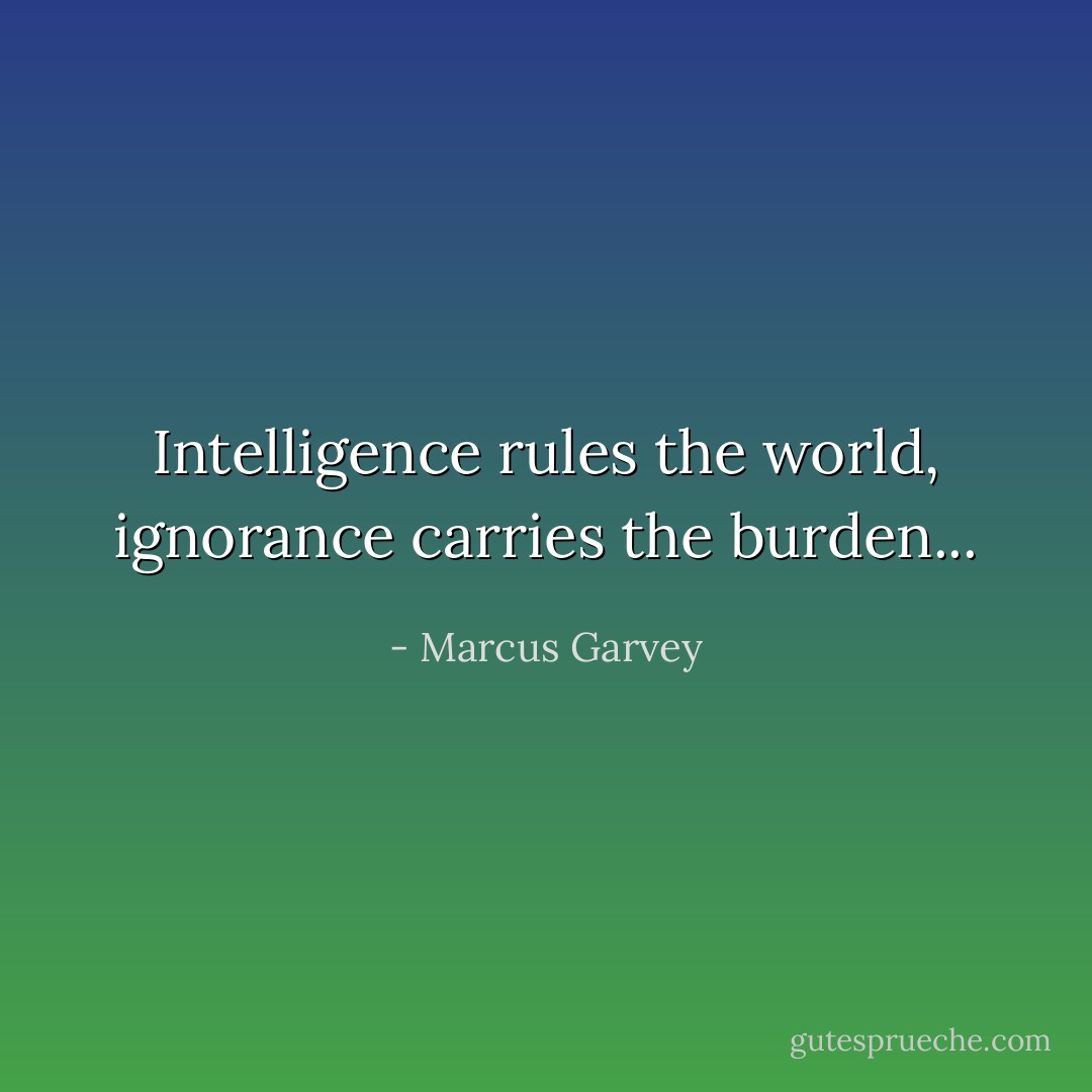 Intelligence rules the world, ignorance carries the burden... - Marcus Garvey