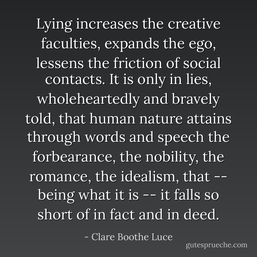 Lying increases the creative faculties, expands the ego, lessens the friction of social contacts. It is only in lies, wholeheartedly and bravely told, that human nature attains through words and speech the forbearance, the nobility, the romance, the idealism, that -- being what it is -- it falls so short of in fact and in deed. - Clare Boothe Luce