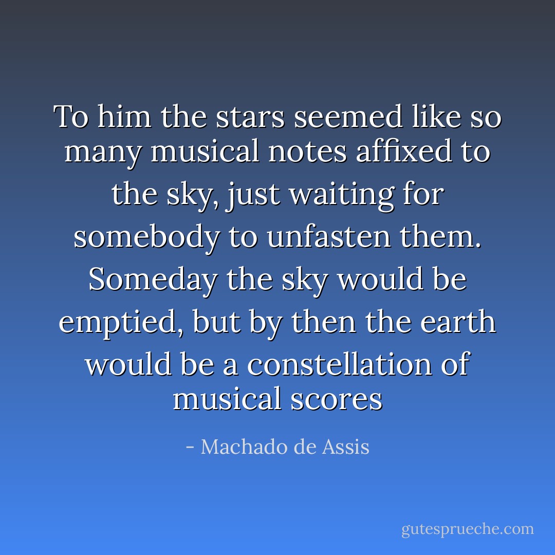 To him the stars seemed like so many musical notes affixed to the sky, just waiting for somebody to unfasten them. Someday the sky would be emptied, but by then the earth would be a constellation of musical scores - Machado de Assis