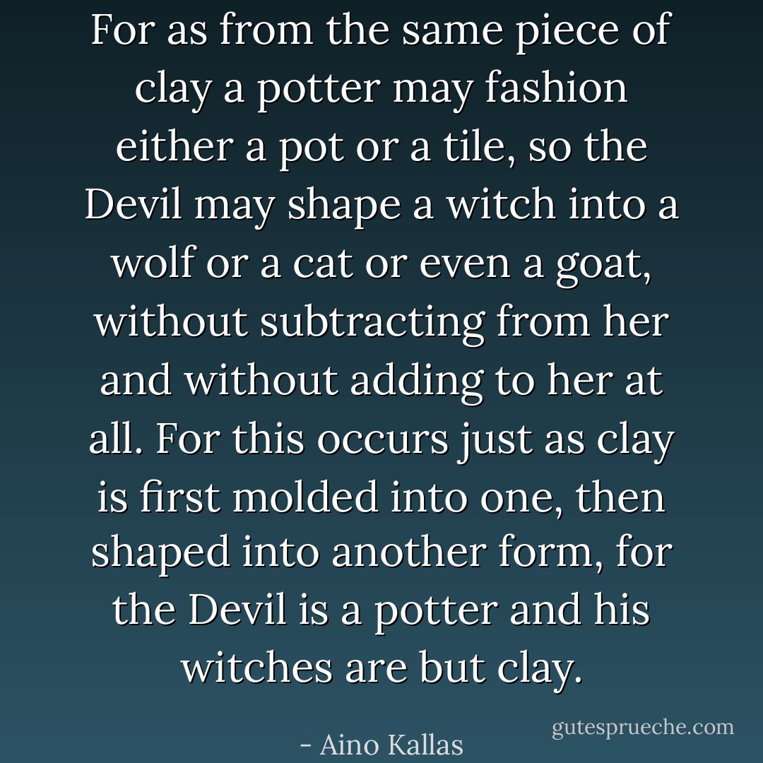 For as from the same piece of clay a potter may fashion either a pot or a tile, so the Devil may shape a witch into a wolf or a cat or even a goat, without subtracting from her and without adding to her at all. For this occurs just as clay is first molded into one, then shaped into another form, for the Devil is a potter and his witches are but clay. - Aino Kallas