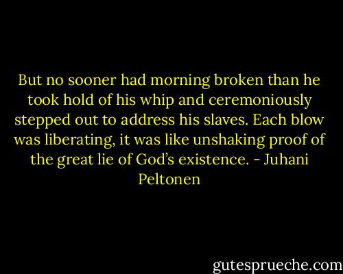 But no sooner had morning broken than he took hold of his whip and ceremoniously stepped out to address his slaves. Each blow was liberating, it was like unshaking proof of the great lie of God’s existence. - Juhani Peltonen