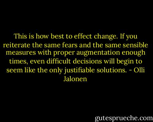 This is how best to effect change. If you reiterate the same fears and the same sensible measures with proper augmentation enough times, even difficult decisions will begin to seem like the only justifiable solutions. - Olli Jalonen
