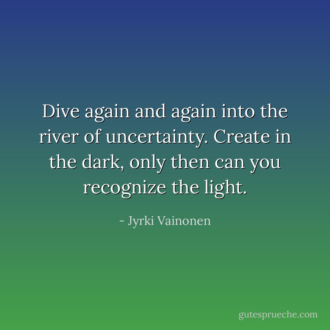 Dive again and again into the river of uncertainty. Create in the dark, only then can you recognize the light. - Jyrki Vainonen