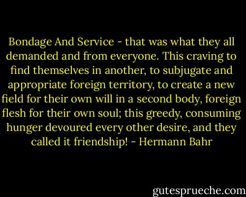 Bondage And Service - that was what they all demanded and from everyone. This craving to find themselves in another, to subjugate and appropriate foreign territory, to create a new field for their own will in a second body, foreign flesh for their own soul; this greedy, consuming hunger devoured every other desire, and they called it friendship! - Hermann Bahr