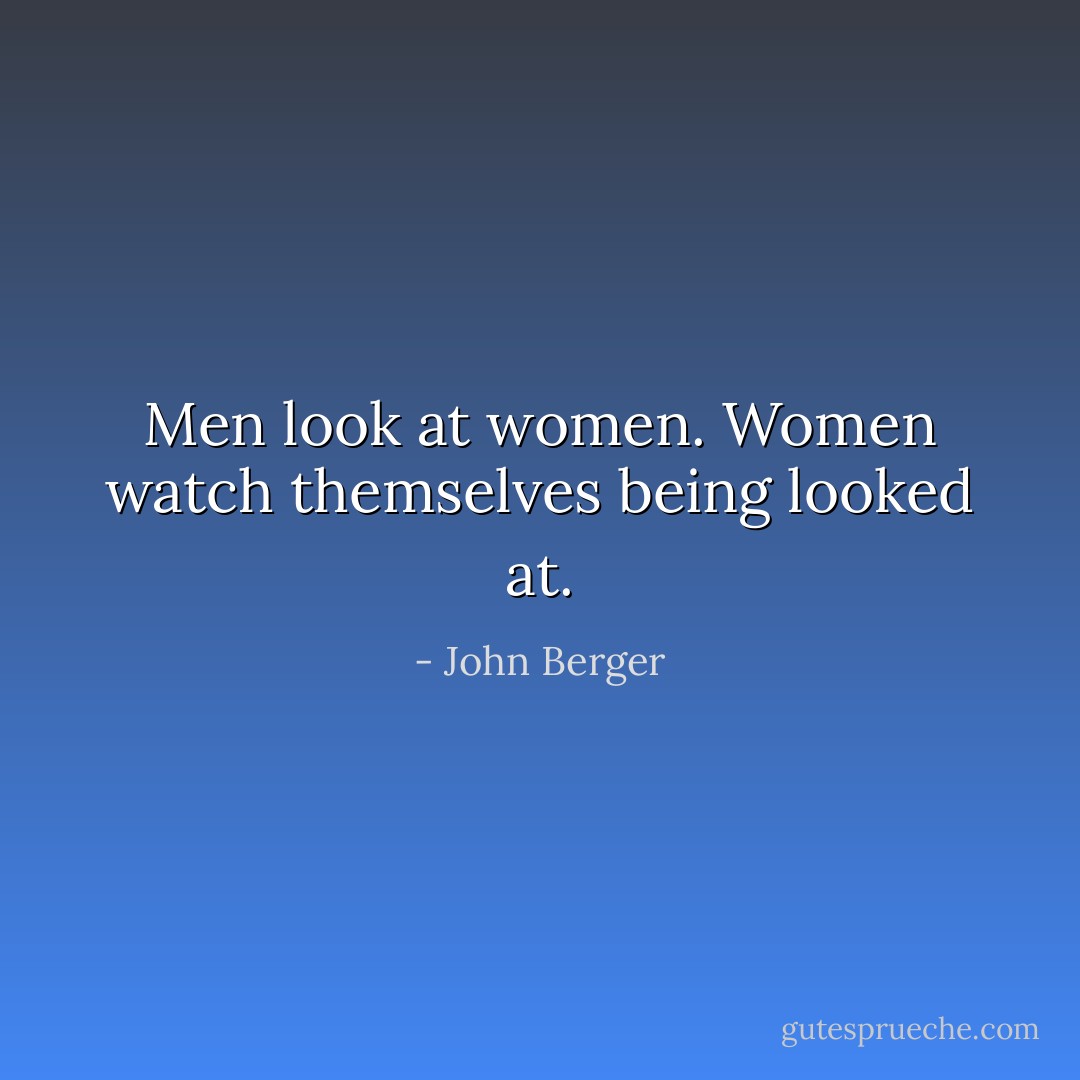 Men look at women. Women watch themselves being looked at. - John Berger