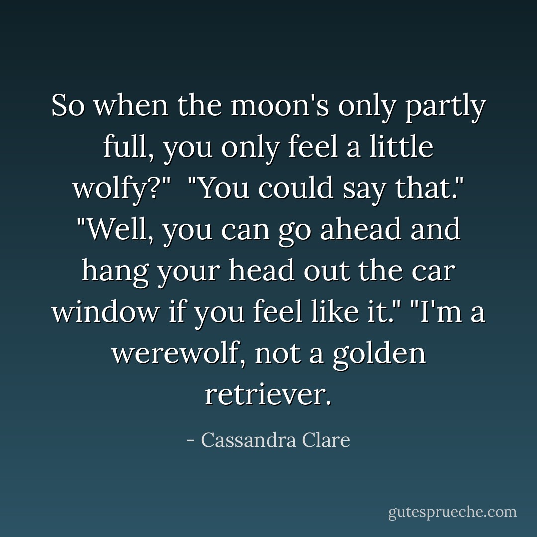 So when the moon's only partly full, you only feel a little wolfy?" <br />"You could say that."<br />"Well, you can go ahead and hang your head out the car window if you feel like it."<br />"I'm a werewolf, not a golden retriever. - Cassandra Clare