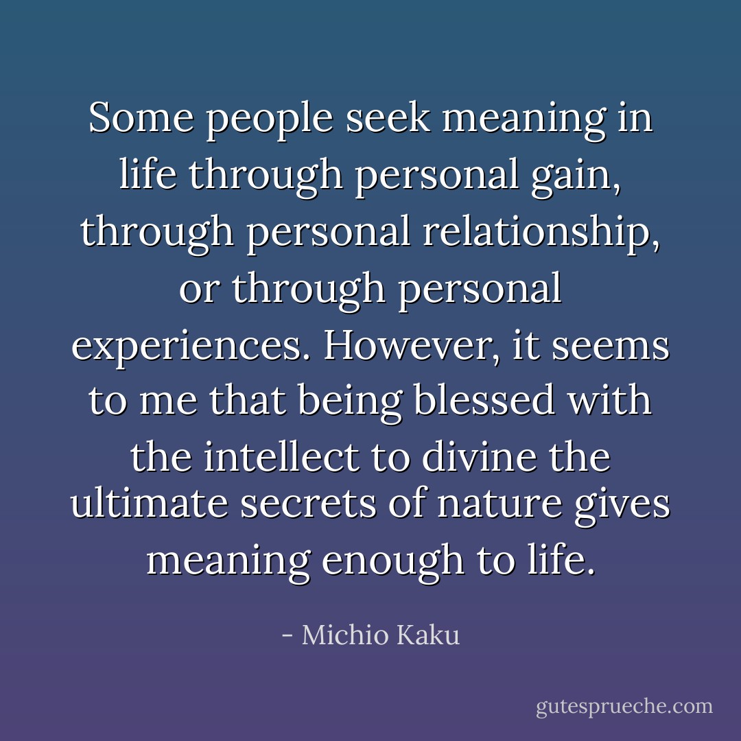 Some people seek meaning in life through personal gain, through personal relationship, or through personal experiences. However, it seems to me that being blessed with the intellect to divine the ultimate secrets of nature gives meaning enough to life. - Michio Kaku