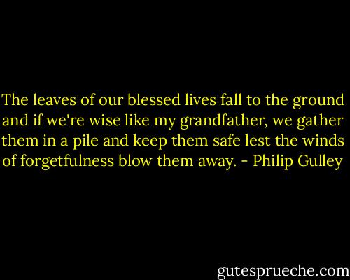 The leaves of our blessed lives fall to the ground and if we're wise like my grandfather, we gather them in a pile and keep them safe lest the winds of forgetfulness blow them away. - Philip Gulley