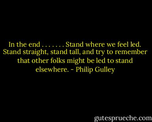 In the end . . . . . . . Stand where we feel led. Stand straight, stand tall, and try to remember that other folks might be led to stand elsewhere. - Philip Gulley
