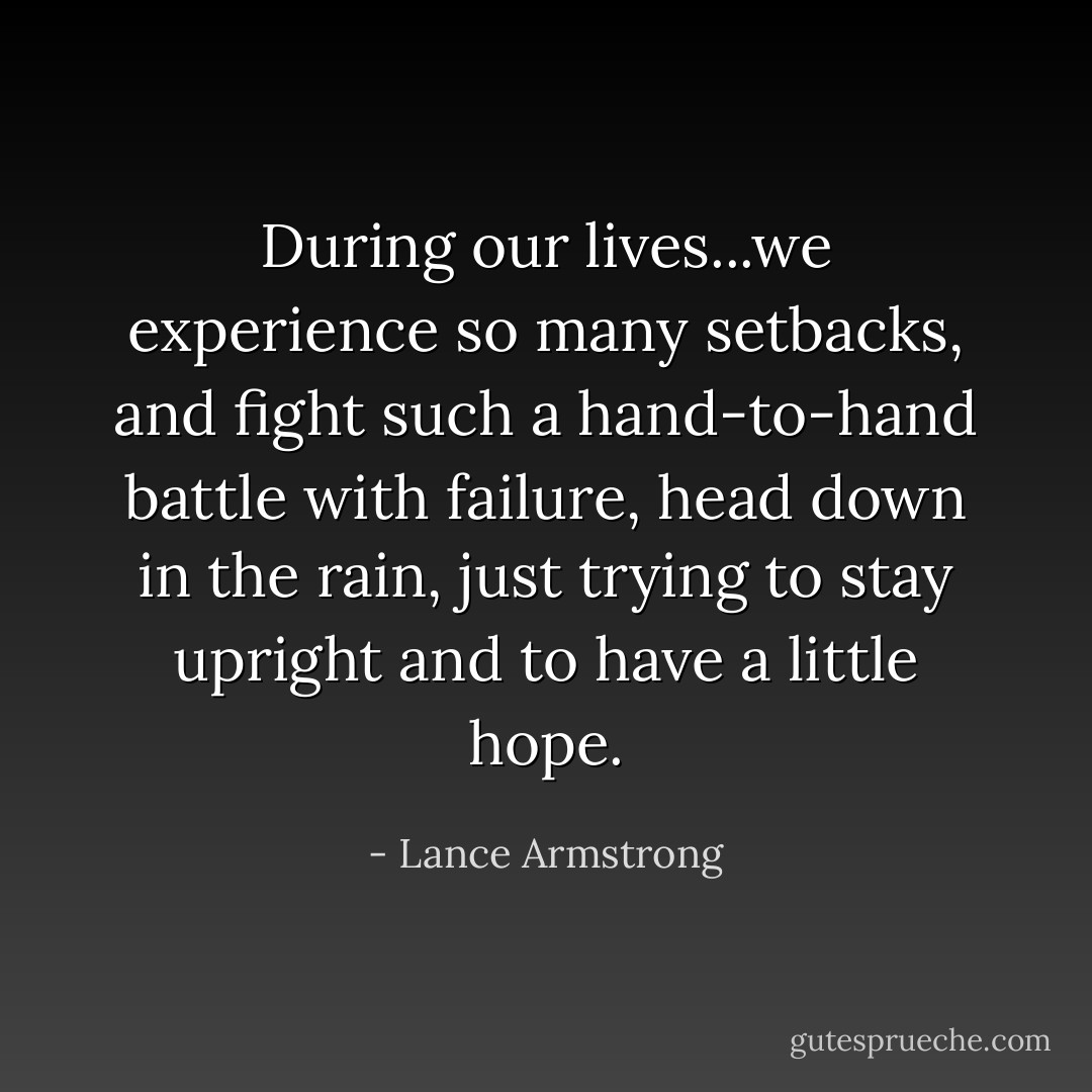 During our lives...we experience so many setbacks, and fight such a hand-to-hand battle with failure, head down in the rain, just trying to stay upright and to have a little hope. - Lance Armstrong