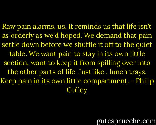 Raw pain alarms. us. It reminds us that life isn't as orderly as we'd hoped. We demand that pain settle down before we shuffle it off to the quiet table. We want pain to stay in its own little section, want to keep it from spilling over into the other parts of life. Just like . lunch trays. Keep pain in its own little compartment. - Philip Gulley