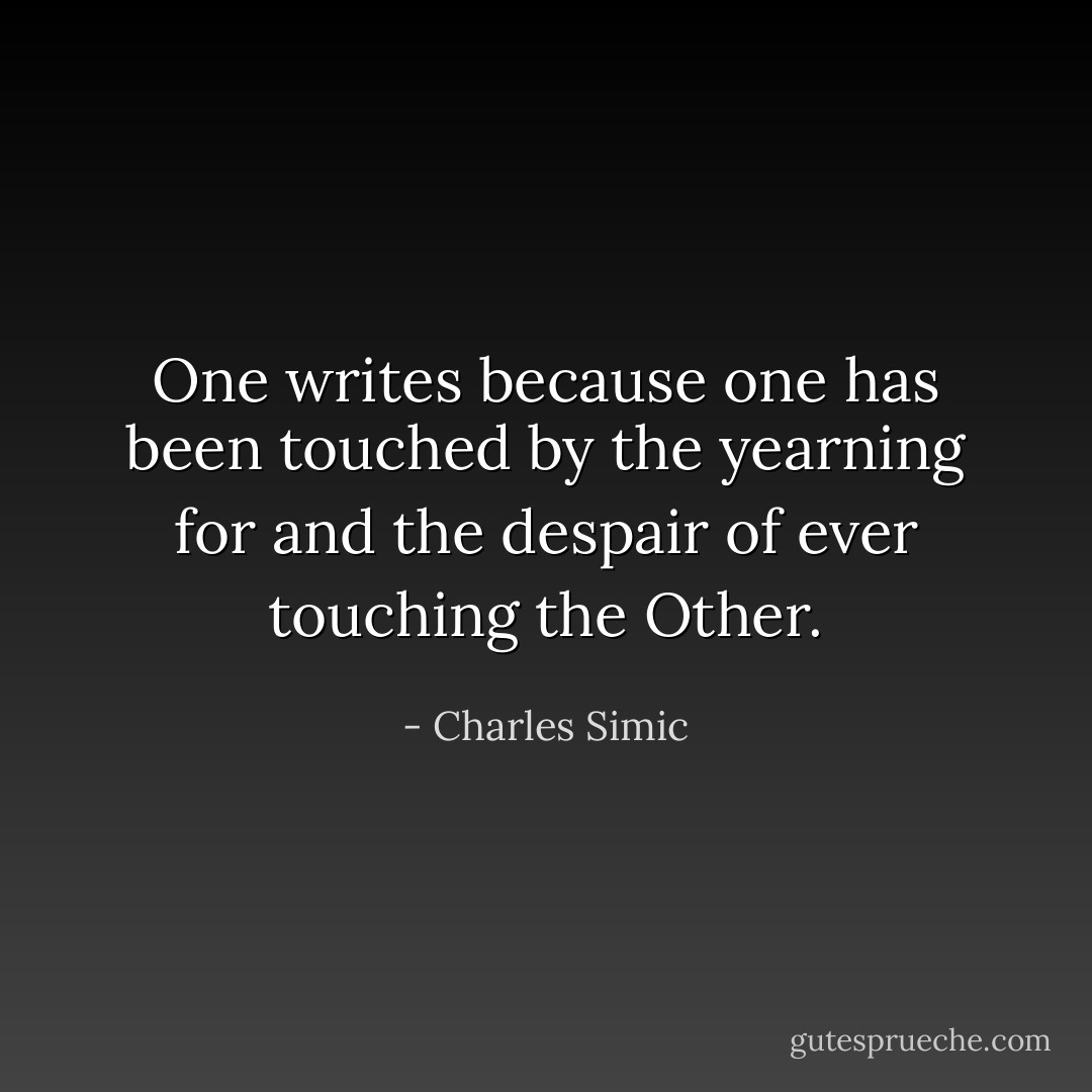 One writes because one has been touched by the yearning for and the despair of ever touching the Other. - Charles Simic