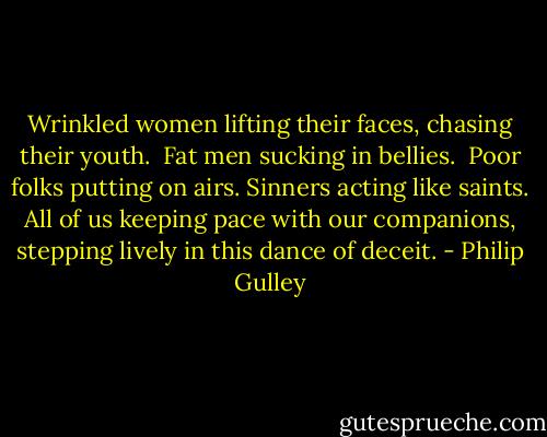 Wrinkled women lifting their faces, chasing their youth. <br />Fat men sucking in bellies. <br />Poor folks putting on airs.<br />Sinners acting like saints.<br />All of us keeping pace with our companions, stepping lively in this dance of deceit. - Philip Gulley