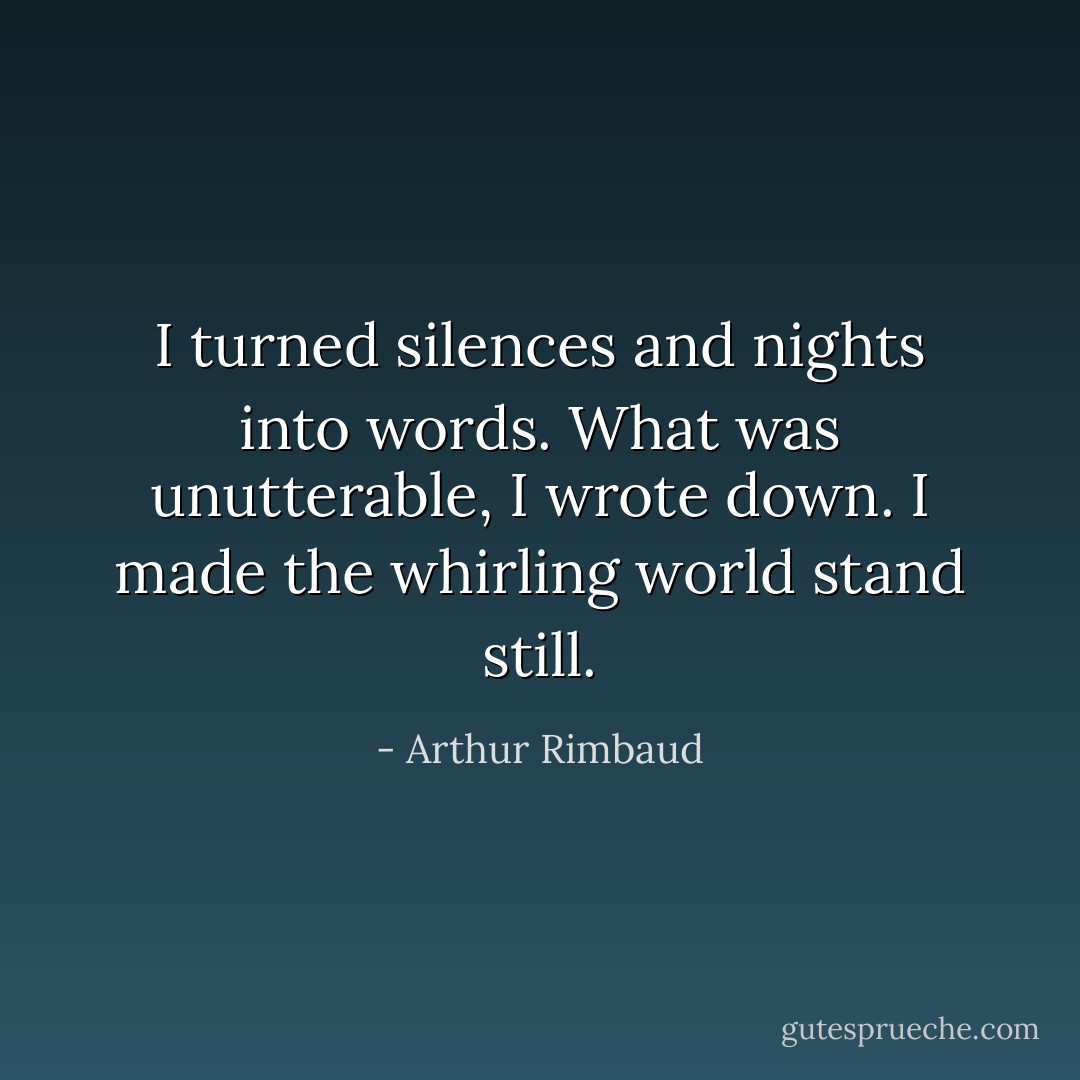 I turned silences and nights into words. What was unutterable, I wrote down. I made the whirling world stand still. - Arthur Rimbaud