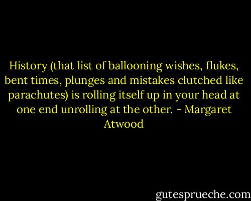 History (that list<br />of ballooning wishes, flukes,<br />bent times, plunges and mistakes<br />clutched like parachutes)<br />is rolling itself up in your head<br />at one end unrolling at the other. - Margaret Atwood
