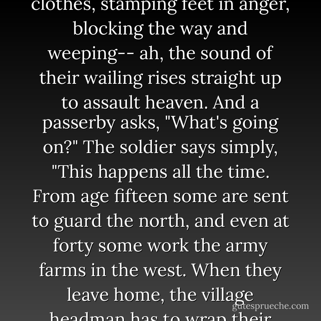 Wagons rattling and banging,<br />horses neighing and snorting,<br />conscripts marching, each with bow and arrows at his hip,<br />fathers and mothers, wives and children, running to see them off--<br />so much dust kicked up you can't see Xian-yang Bridge!<br />And the families pulling at their clothes, stamping feet in anger,<br />blocking the way and weeping--<br />ah, the sound of their wailing rises straight up to assault heaven.<br />And a passerby asks, "What's going on?"<br />The soldier says simply, "This happens all the time.<br />From age fifteen some are sent to guard the north,<br />and even at forty some work the army farms in the west.<br />When they leave home, the village headman has to wrap their turbans for them;<br />when they come back, white-haired, they're still guarding the frontier.<br />The frontier posts run with blood enough to fill an ocean,<br />and the war-loving Emperor's dreams of conquest have still not ended. - Du Fu